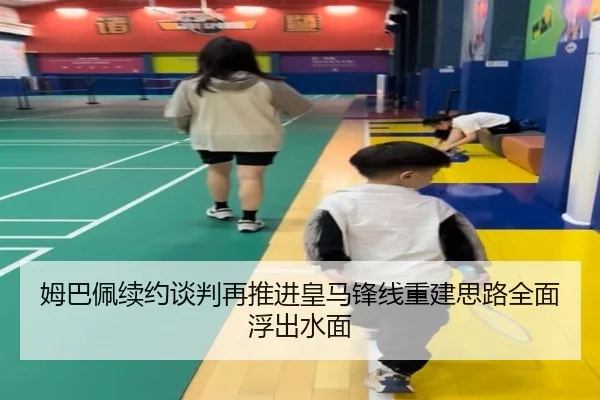 姆巴佩续约谈判再推进皇马锋线重建思路全面浮出水面