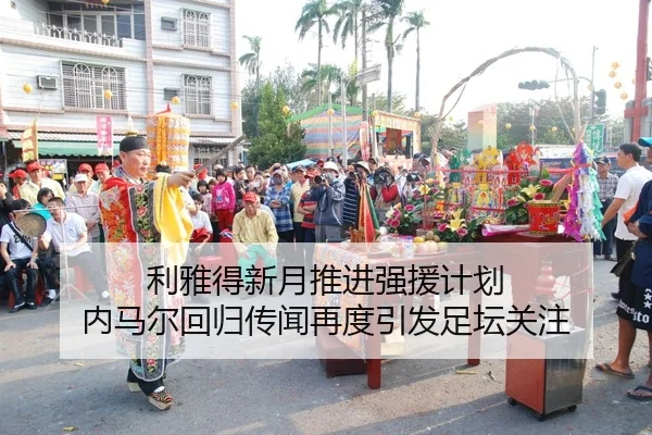 利雅得新月推进强援计划 内马尔回归传闻再度引发足坛关注